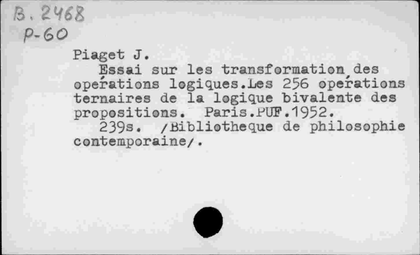 ﻿P-60
Piaget J.
Essai sur les transformation,des operations logiques.Les 256 operations ternaires de la logique bivalente des propositions. Paris.PUF.1952.
239s* /Bibliothèque de philosophie contemporaine/.